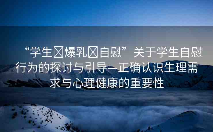 “學(xué)生?爆乳?自慰”關(guān)于學(xué)生自慰行為的探討與引導(dǎo)—正確認(rèn)識生理需求與心理健康的重要性