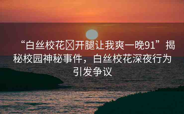 “白絲?；?開腿讓我爽一晚91”揭秘校園神秘事件，白絲校花深夜行為引發(fā)爭議