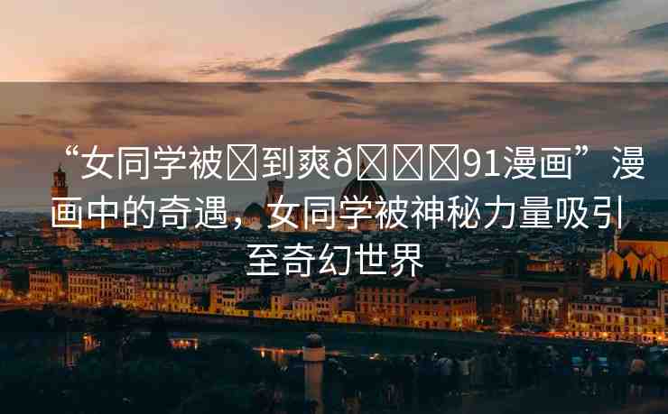 “女同學(xué)被?到爽??91漫畫”漫畫中的奇遇，女同學(xué)被神秘力量吸引至奇幻世界