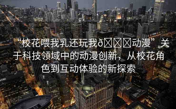 “?；ㄎ刮胰檫€玩我??動漫”關于科技領域中的動漫創(chuàng)新，從?；ń巧交芋w驗的新探索