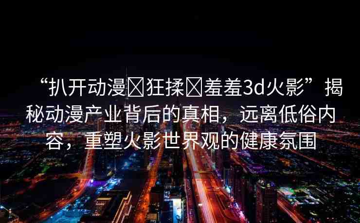 “扒開動漫?狂揉?羞羞3d火影”揭秘動漫產(chǎn)業(yè)背后的真相，遠離低俗內(nèi)容，重塑火影世界觀的健康氛圍