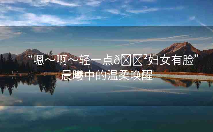 “嗯～啊～輕一點??婦女有臉”晨曦中的溫柔喚醒