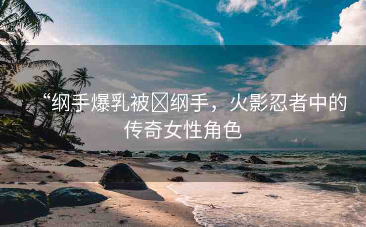 “綱手爆乳被?綱手，火影忍者中的傳奇女性角色