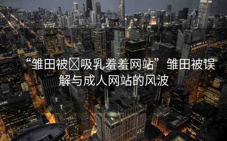 “雛田被?吸乳羞羞網站”雛田被誤解與成人網站的風波