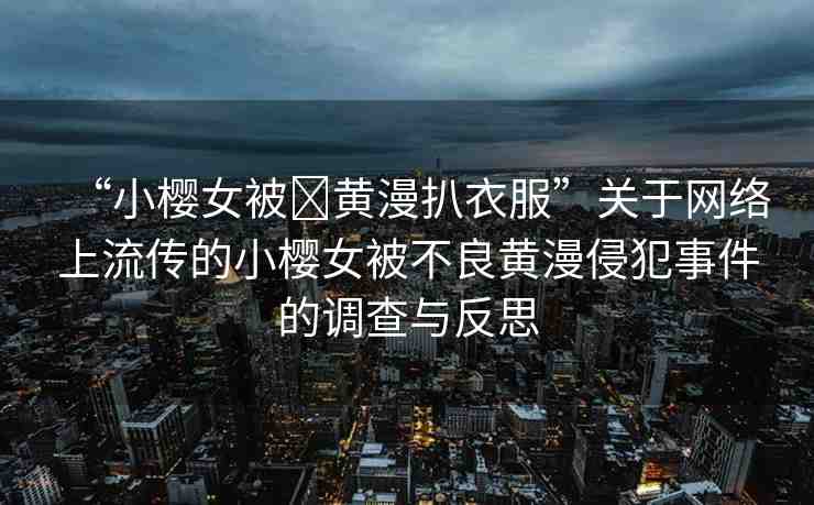 “小櫻女被?黃漫扒衣服”關(guān)于網(wǎng)絡(luò)上流傳的小櫻女被不良黃漫侵犯事件的調(diào)查與反思