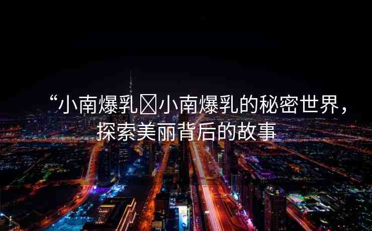 “小南爆乳?小南爆乳的秘密世界，探索美麗背后的故事