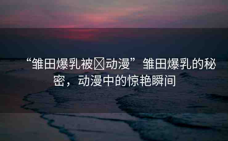 “雛田爆乳被?動(dòng)漫”雛田爆乳的秘密，動(dòng)漫中的驚艷瞬間