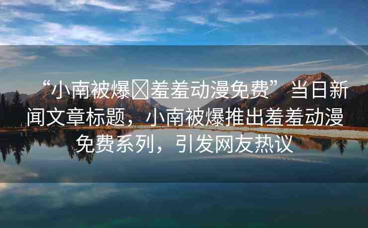 “小南被爆?羞羞動漫免費”當日新聞文章標題，小南被爆推出羞羞動漫免費系列，引發(fā)網(wǎng)友熱議
