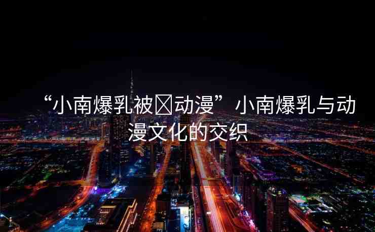 “小南爆乳被?動漫”小南爆乳與動漫文化的交織