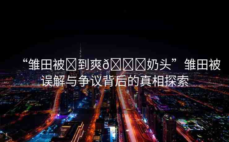 “雛田被?到爽??奶頭”雛田被誤解與爭(zhēng)議背后的真相探索