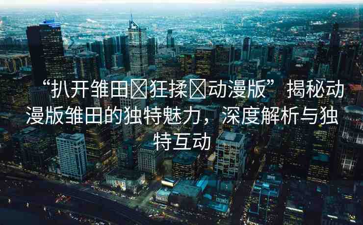 “扒開雛田?狂揉?動(dòng)漫版”揭秘動(dòng)漫版雛田的獨(dú)特魅力，深度解析與獨(dú)特互動(dòng)