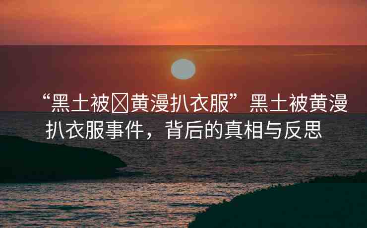 “黑土被?黃漫扒衣服”黑土被黃漫扒衣服事件，背后的真相與反思