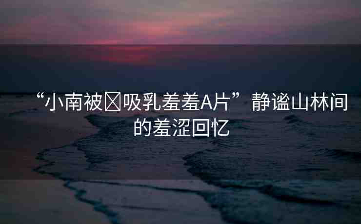 “小南被?吸乳羞羞A片”靜謐山林間的羞澀回憶