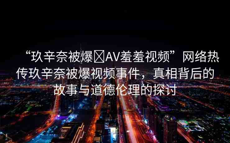 “玖辛奈被爆?AV羞羞視頻”網(wǎng)絡(luò)熱傳玖辛奈被爆視頻事件，真相背后的故事與道德倫理的探討