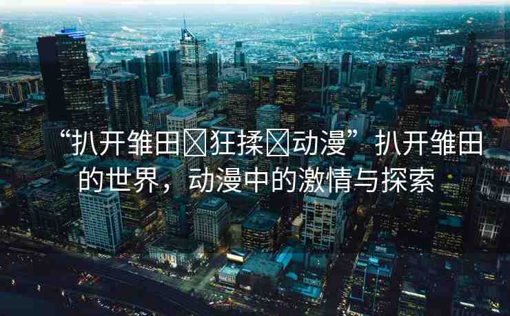 “扒開(kāi)雛田?狂揉?動(dòng)漫”扒開(kāi)雛田的世界，動(dòng)漫中的激情與探索