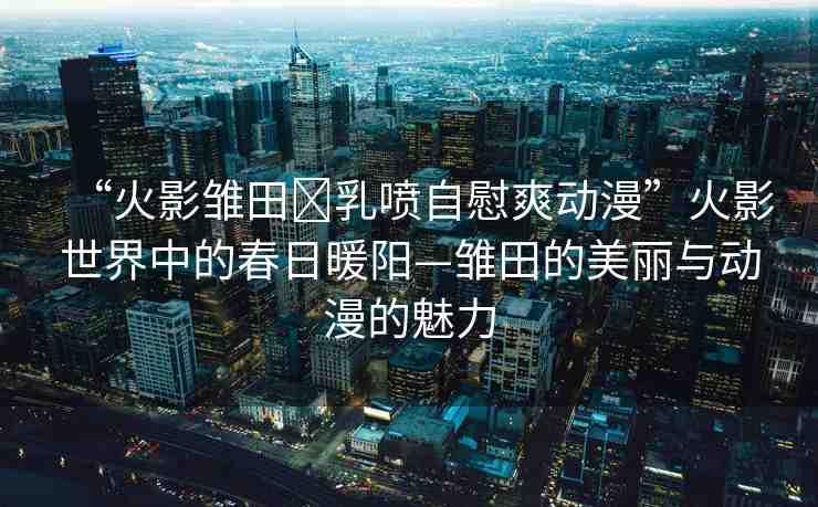 “火影雛田?乳噴自慰爽動漫”火影世界中的春日暖陽—雛田的美麗與動漫的魅力
