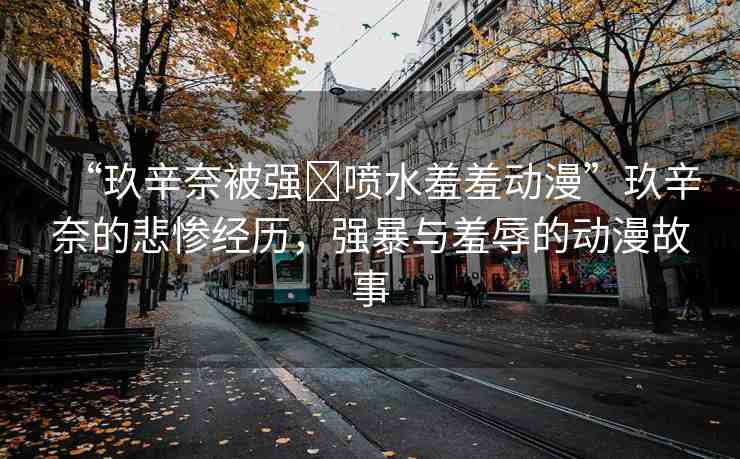 “玖辛奈被強(qiáng)?噴水羞羞動(dòng)漫”玖辛奈的悲慘經(jīng)歷，強(qiáng)暴與羞辱的動(dòng)漫故事