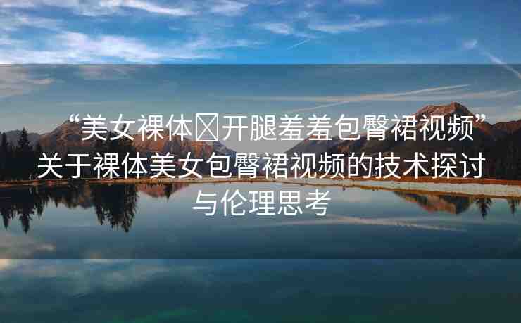 “美女裸體?開(kāi)腿羞羞包臀裙視頻”關(guān)于裸體美女包臀裙視頻的技術(shù)探討與倫理思考