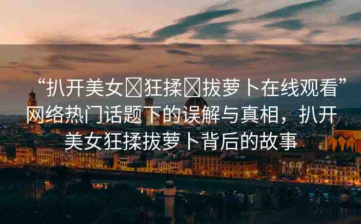 “扒開美女?狂揉?拔蘿卜在線觀看”網(wǎng)絡(luò)熱門話題下的誤解與真相，扒開美女狂揉拔蘿卜背后的故事