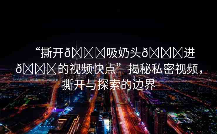 “撕開??吸奶頭??進(jìn)??的視頻快點”揭秘私密視頻，撕開與探索的邊界