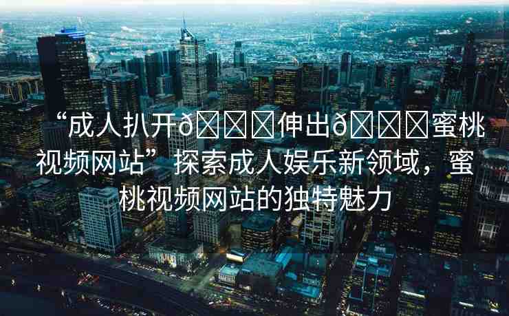 “成人扒開??伸出??蜜桃視頻網(wǎng)站”探索成人娛樂新領(lǐng)域，蜜桃視頻網(wǎng)站的獨(dú)特魅力