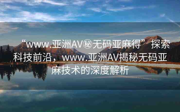 “www.亞洲AV秘?zé)o碼亞麻得”探索科技前沿，www.亞洲AV揭秘?zé)o碼亞麻技術(shù)的深度解析