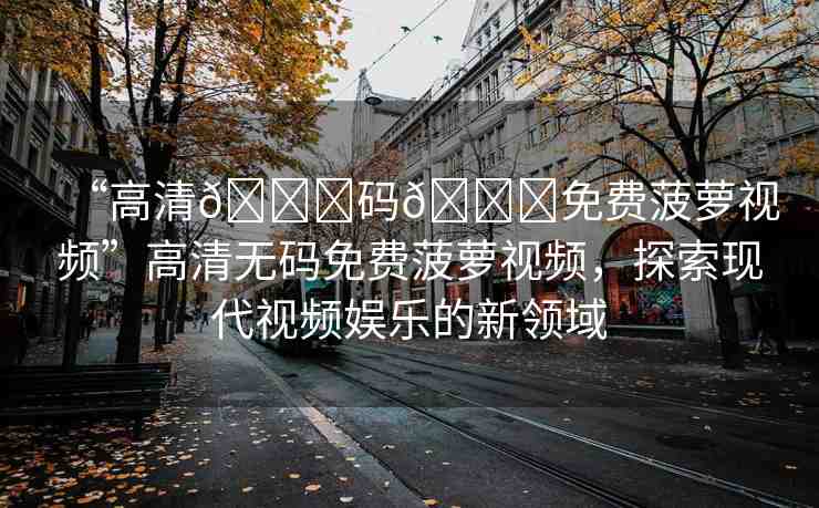 “高清??碼??免費(fèi)菠蘿視頻”高清無碼免費(fèi)菠蘿視頻，探索現(xiàn)代視頻娛樂的新領(lǐng)域