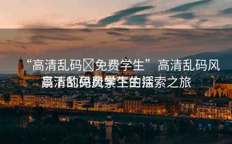 “高清亂碼?免費(fèi)學(xué)生”高清亂碼風(fēng)景下的免費(fèi)學(xué)生生活
高清亂碼風(fēng)景下的探索之旅