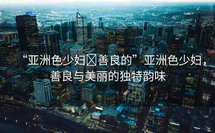 “亞洲色少婦?善良的”亞洲色少婦，善良與美麗的獨特韻味
