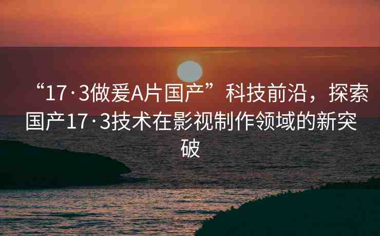 “17·3做爰A片國產(chǎn)”科技前沿，探索國產(chǎn)17·3技術在影視制作領域的新突破