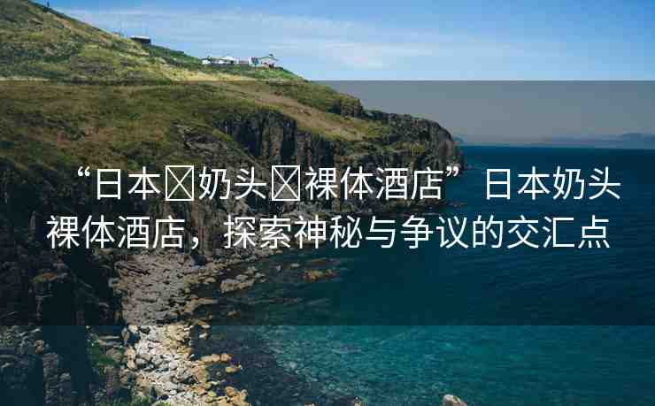 “日本?奶頭?裸體酒店”日本奶頭裸體酒店，探索神秘與爭(zhēng)議的交匯點(diǎn)