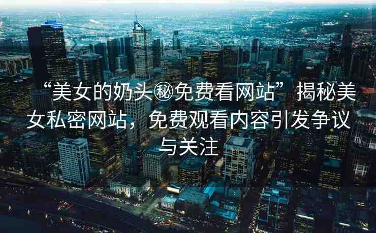 “美女的奶頭秘免費(fèi)看網(wǎng)站”揭秘美女私密網(wǎng)站，免費(fèi)觀看內(nèi)容引發(fā)爭(zhēng)議與關(guān)注