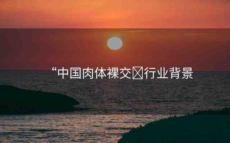 “中國肉體裸交?行業(yè)背景