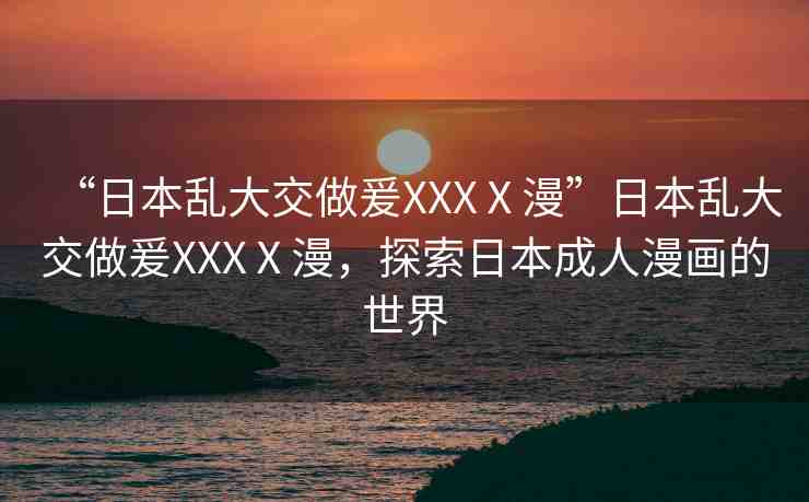 “日本亂大交做爰XXXⅩ漫”日本亂大交做爰XXXⅩ漫，探索日本成人漫畫的世界