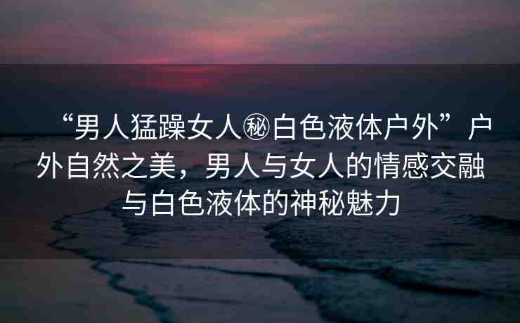 “男人猛躁女人秘白色液體戶外”戶外自然之美，男人與女人的情感交融與白色液體的神秘魅力