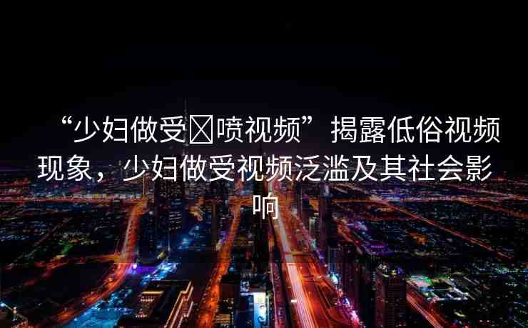 “少婦做受?噴視頻”揭露低俗視頻現(xiàn)象，少婦做受視頻泛濫及其社會(huì)影響