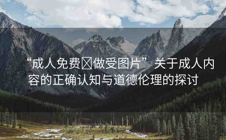 “成人免費?做受圖片”關(guān)于成人內(nèi)容的正確認(rèn)知與道德倫理的探討