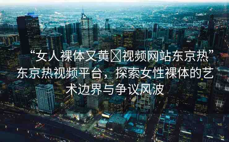 “女人裸體又黃?視頻網(wǎng)站東京熱”東京熱視頻平臺(tái)，探索女性裸體的藝術(shù)邊界與爭議風(fēng)波