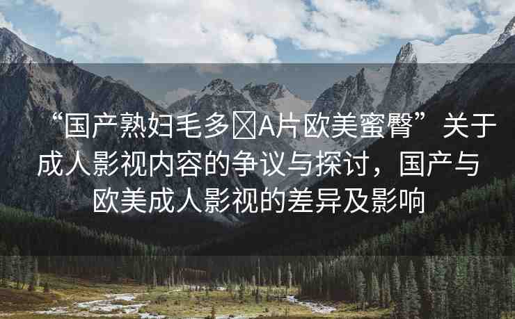 “國(guó)產(chǎn)熟婦毛多?A片歐美蜜臀”關(guān)于成人影視內(nèi)容的爭(zhēng)議與探討，國(guó)產(chǎn)與歐美成人影視的差異及影響