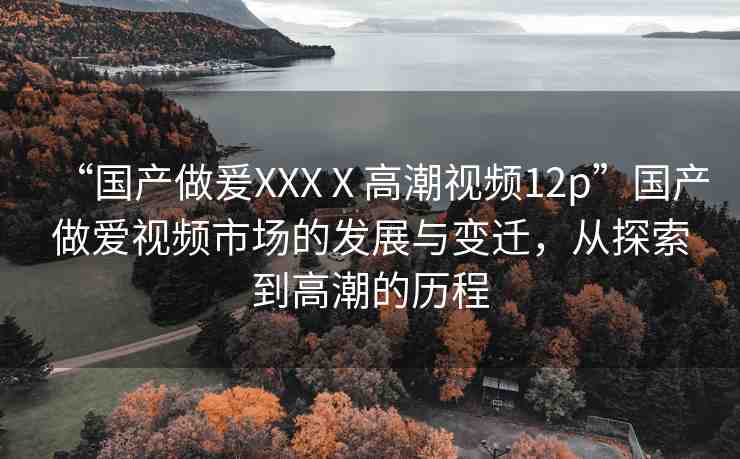 “國(guó)產(chǎn)做爰XXXⅩ高潮視頻12p”國(guó)產(chǎn)做愛(ài)視頻市場(chǎng)的發(fā)展與變遷，從探索到高潮的歷程
