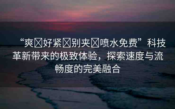 “爽?好緊?別夾?噴水免費”科技革新帶來的極致體驗，探索速度與流暢度的完美融合