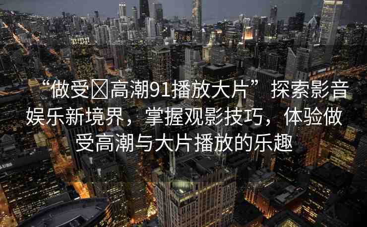 “做受?高潮91播放大片”探索影音娛樂(lè)新境界，掌握觀影技巧，體驗(yàn)做受高潮與大片播放的樂(lè)趣
