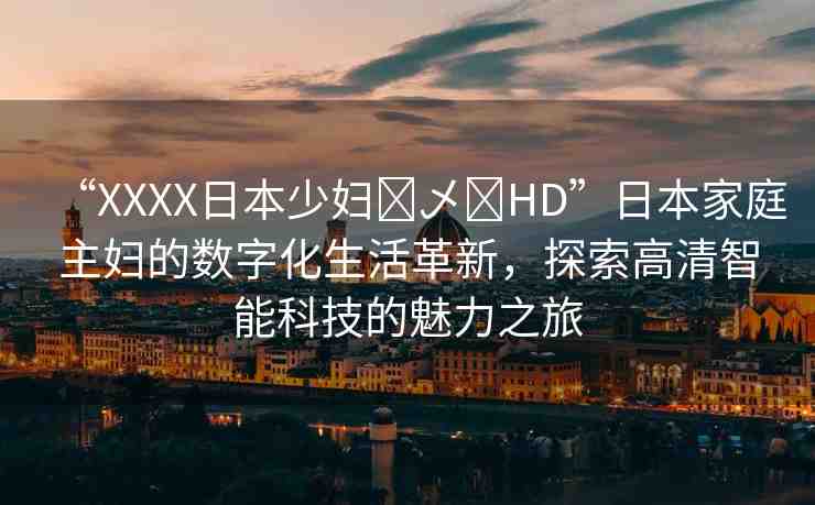 “XXXX日本少婦?乄?HD”日本家庭主婦的數(shù)字化生活革新，探索高清智能科技的魅力之旅