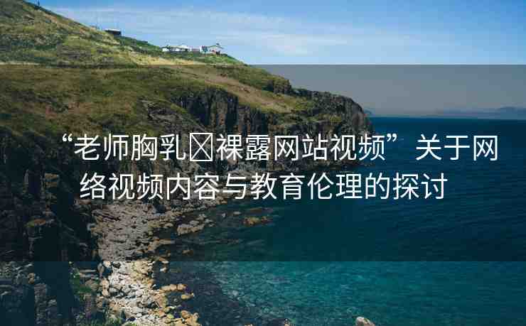 “老師胸乳?裸露網(wǎng)站視頻”關(guān)于網(wǎng)絡(luò)視頻內(nèi)容與教育倫理的探討