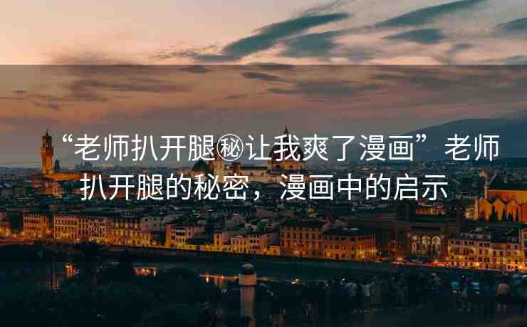“老師扒開腿秘讓我爽了漫畫”老師扒開腿的秘密，漫畫中的啟示