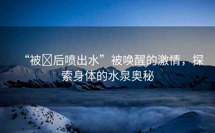 “被?后噴出水”被喚醒的激情，探索身體的水泉奧秘
