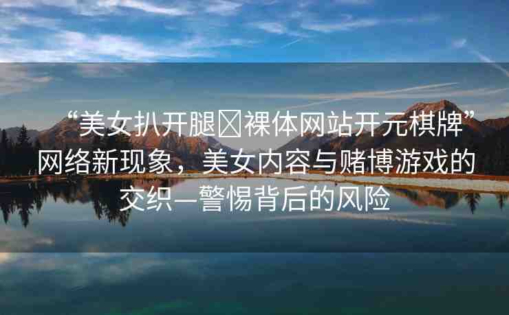 “美女扒開腿?裸體網(wǎng)站開元棋牌”網(wǎng)絡(luò)新現(xiàn)象，美女內(nèi)容與賭博游戲的交織—警惕背后的風(fēng)險