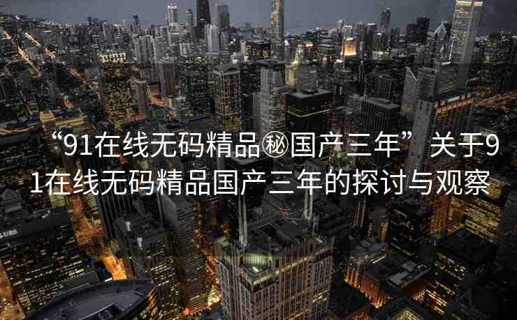 “91在線無碼精品秘國產(chǎn)三年”關(guān)于91在線無碼精品國產(chǎn)三年的探討與觀察
