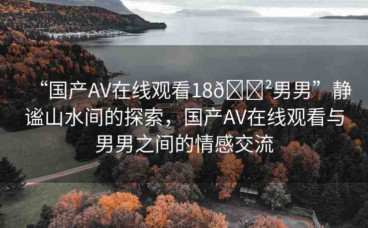 “國(guó)產(chǎn)AV在線觀看18??男男”靜謐山水間的探索，國(guó)產(chǎn)AV在線觀看與男男之間的情感交流