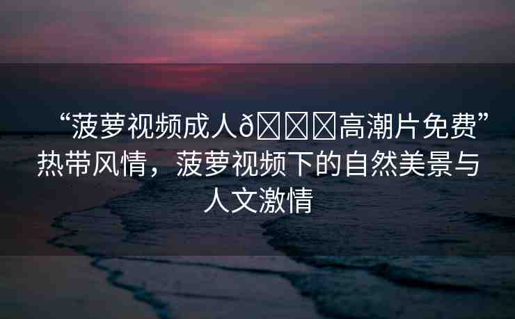 “菠蘿視頻成人??高潮片免費(fèi)”熱帶風(fēng)情，菠蘿視頻下的自然美景與人文激情